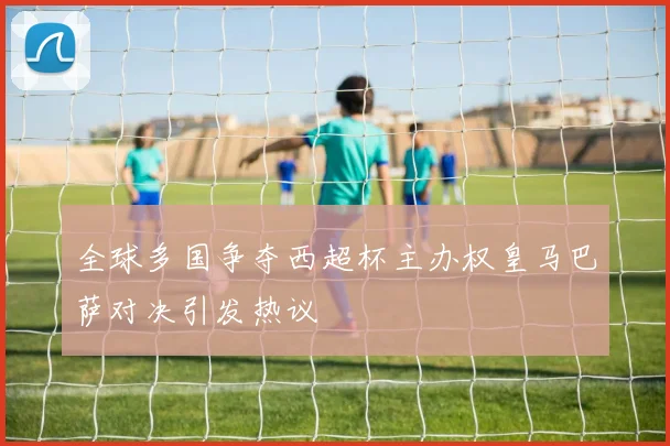 全球多国争夺西超杯主办权皇马巴萨对决引发热议