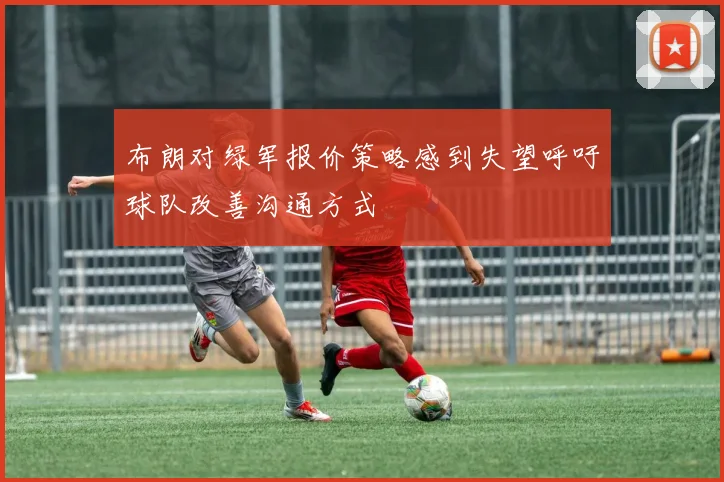 布朗对绿军报价策略感到失望呼吁球队改善沟通方式