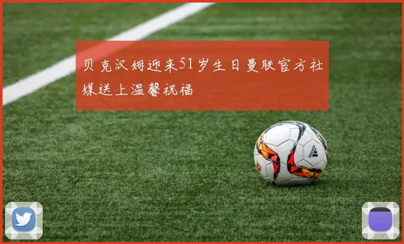 贝克汉姆迎来51岁生日曼联官方社媒送上温馨祝福