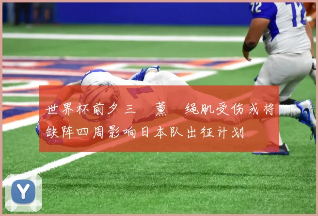 世界杯前夕三笘薰腘绳肌受伤或将缺阵四周影响日本队出征计划