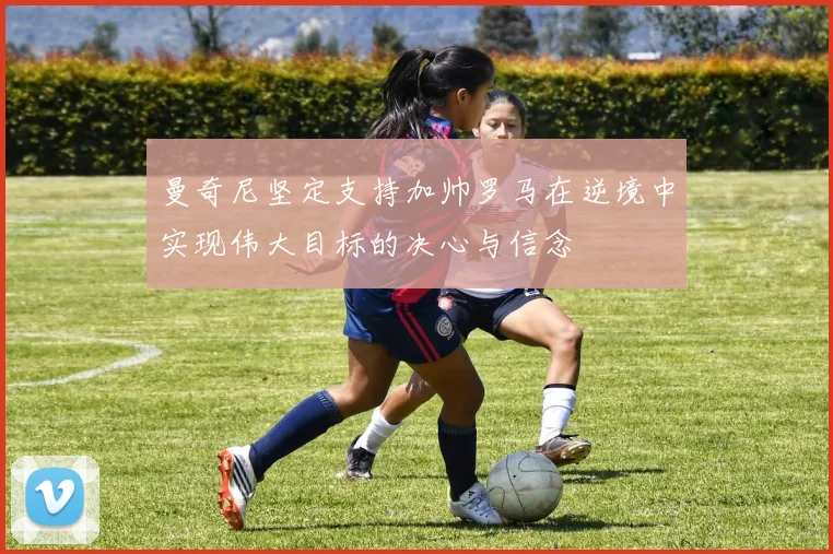 曼奇尼坚定支持加帅罗马在逆境中实现伟大目标的决心与信念