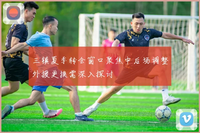 三镇夏季转会窗口聚焦中后场调整外援更换需深入探讨