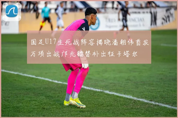 国足U17生死战阵容揭晓潘朝伟首发万项出战邝兆镭替补出征卡塔尔