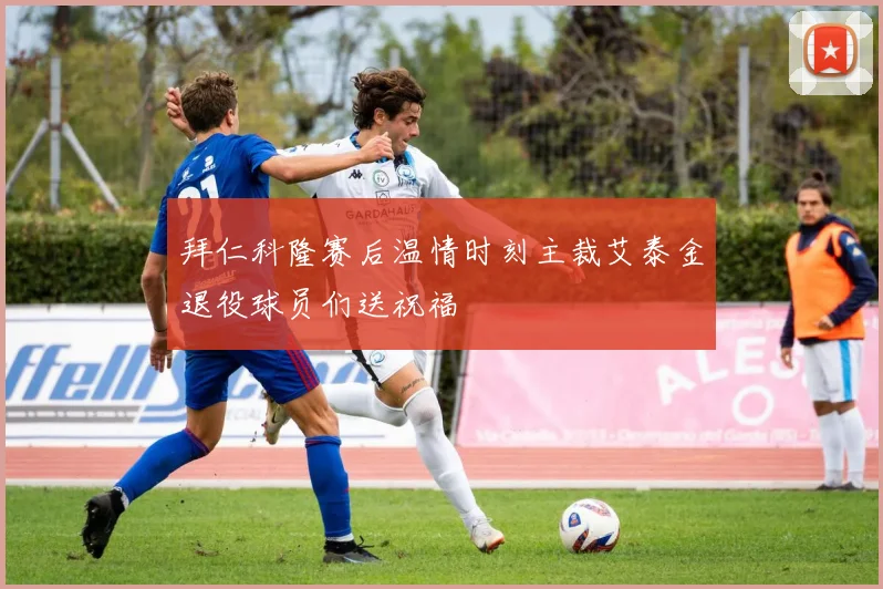 拜仁科隆赛后温情时刻主裁艾泰金退役球员们送祝福