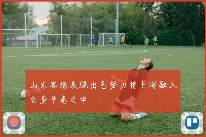 山东客场表现出色努力将上海融入自身节奏之中
