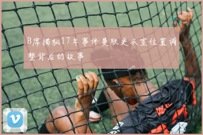 B席揭秘17年事件曼联更衣室位置调整背后的故事