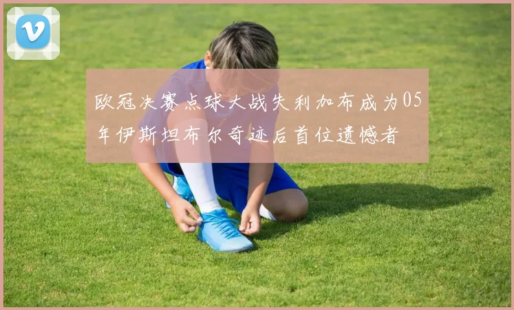 欧冠决赛点球大战失利加布成为05年伊斯坦布尔奇迹后首位遗憾者