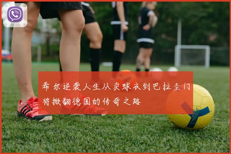 希尔逆袭人生从卖球衣到巴拉圭门将掀翻德国的传奇之路