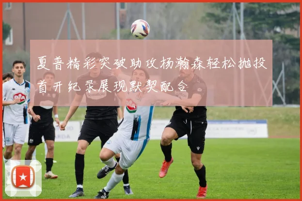 夏普精彩突破助攻杨瀚森轻松抛投首开纪录展现默契配合