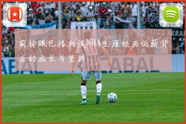 前榜眼巴格利谈NBA生涯经历低薪背后的成长与坚持