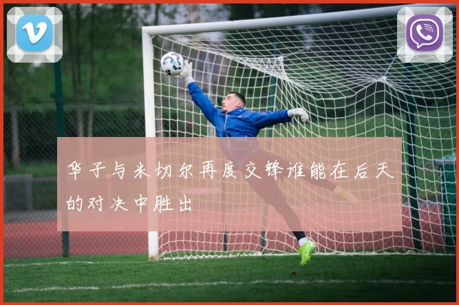 华子与米切尔再度交锋谁能在后天的对决中胜出