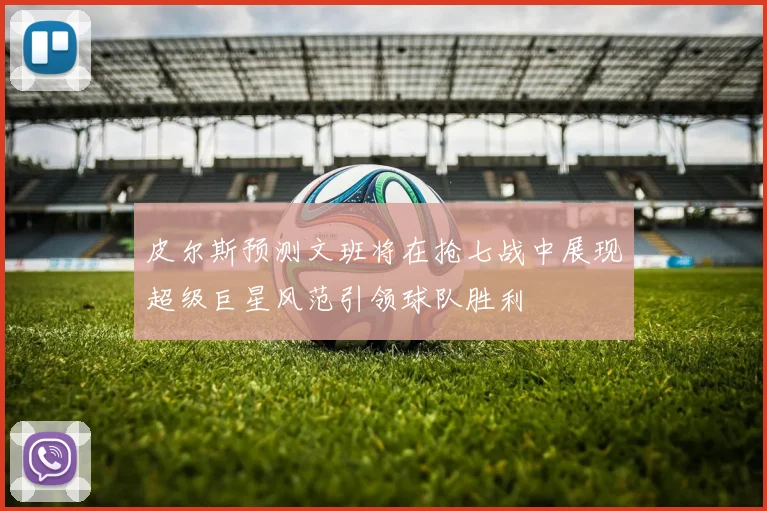 皮尔斯预测文班将在抢七战中展现超级巨星风范引领球队胜利