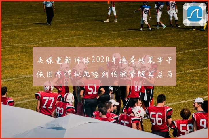 美媒重新评估2020年选秀结果华子依旧夺得状元哈利伯顿紧随其后马克西位列探花