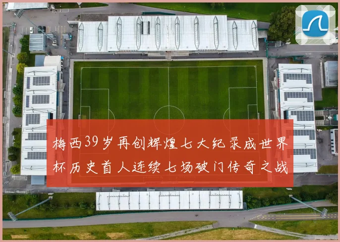 梅西39岁再创辉煌七大纪录成世界杯历史首人连续七场破门传奇之战