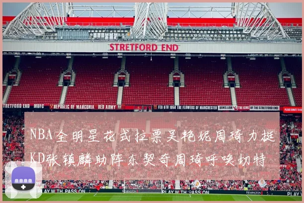 NBA全明星花式拉票吴艳妮周琦力挺KD张镇麟助阵东契奇周琦呼唤切特共襄盛举