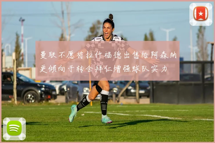 曼联不愿将拉什福德出售给阿森纳更倾向于转会拜仁增强球队实力