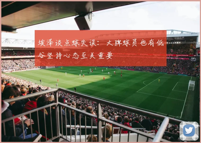 埃泽谈点球失误：大牌球员也有低谷坚持心态至关重要