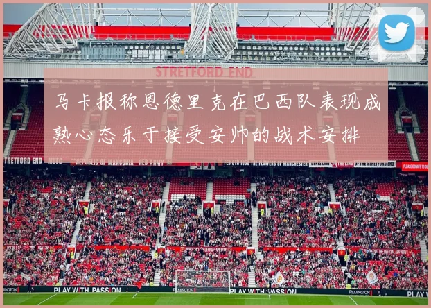 马卡报称恩德里克在巴西队表现成熟心态乐于接受安帅的战术安排