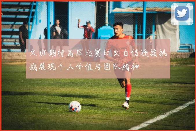 文班期待高压比赛时刻自信迎接挑战展现个人价值与团队精神