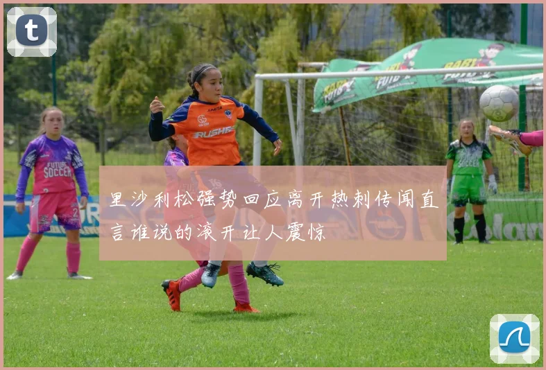 里沙利松强势回应离开热刺传闻直言谁说的滚开让人震惊
