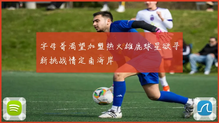 字母哥渴望加盟热火雄鹿球星欲寻新挑战情定南海岸