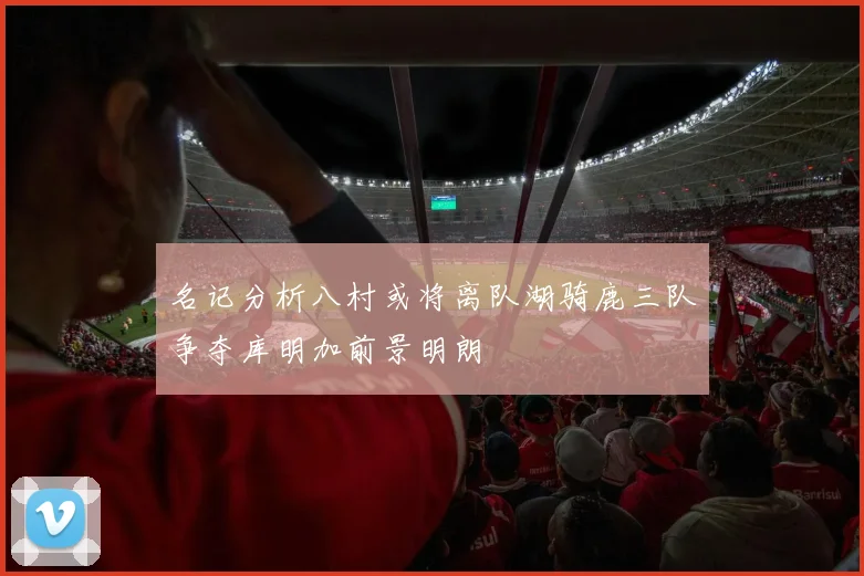 名记分析八村或将离队湖骑鹿三队争夺库明加前景明朗