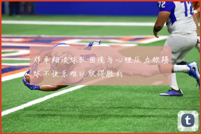 邓卓翔谈球队困境与心理压力称踢球不快乐难以取得胜利