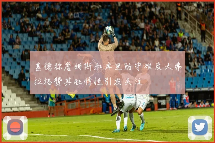 基德称詹姆斯和库里防守难度大弗拉格赞其独特性引发关注