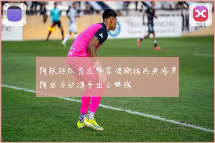 阿根廷队首发阵容揭晓梅西劳塔罗阿尔马达携手出击锋线