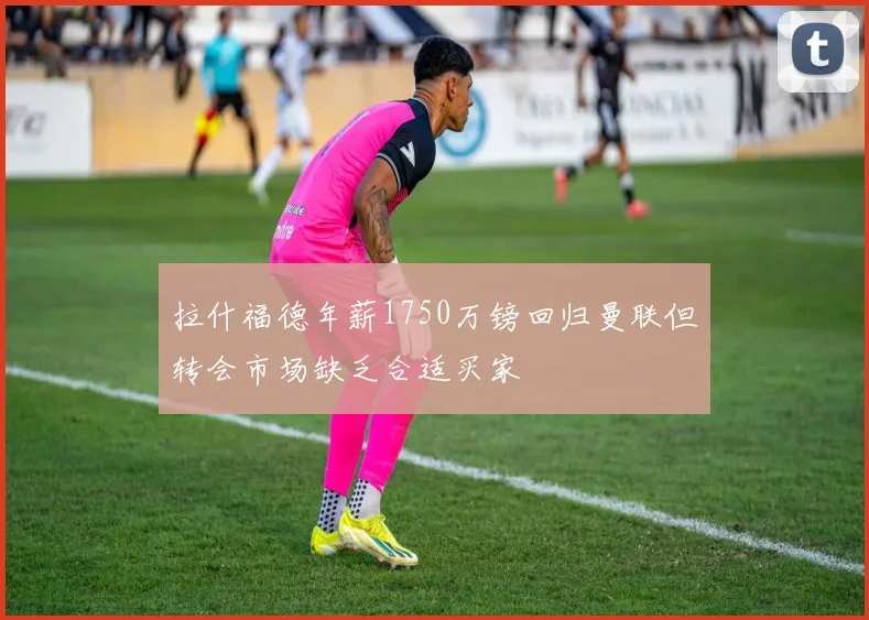 拉什福德年薪1750万镑回归曼联但转会市场缺乏合适买家