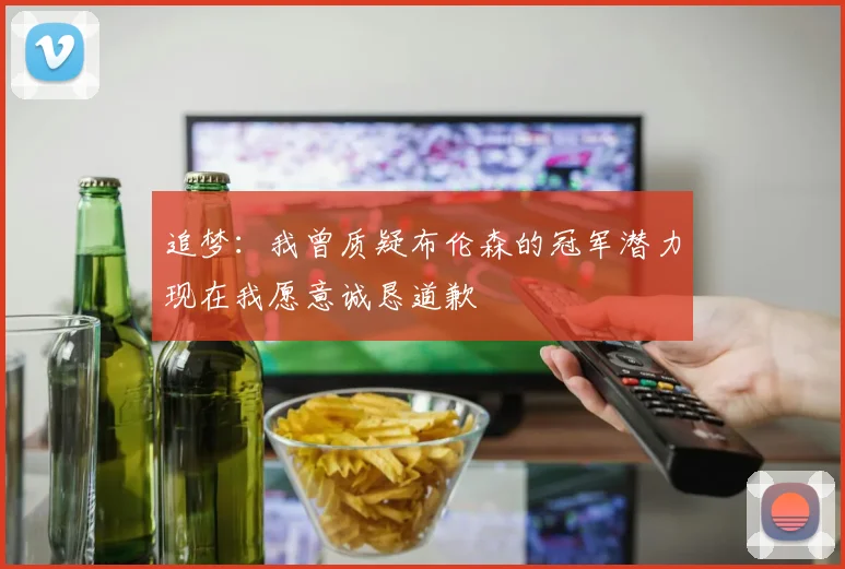 追梦：我曾质疑布伦森的冠军潜力现在我愿意诚恳道歉