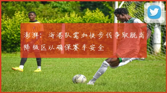 澎湃：海港队需加快步伐争取脱离降级区以确保赛季安全