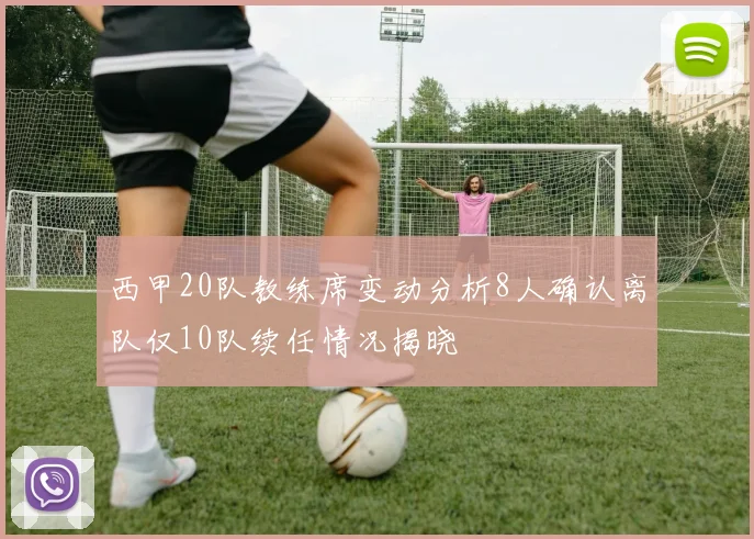 西甲20队教练席变动分析8人确认离队仅10队续任情况揭晓